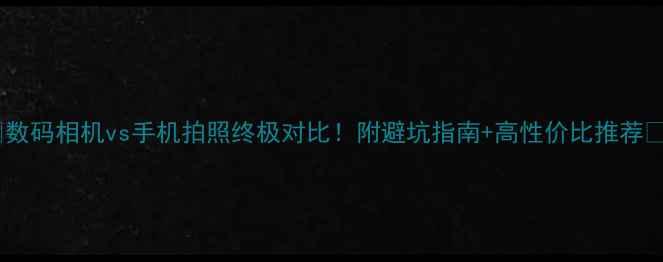 图片 📸数码相机vs手机拍照终极对比！附避坑指南+高性价比推荐📱2