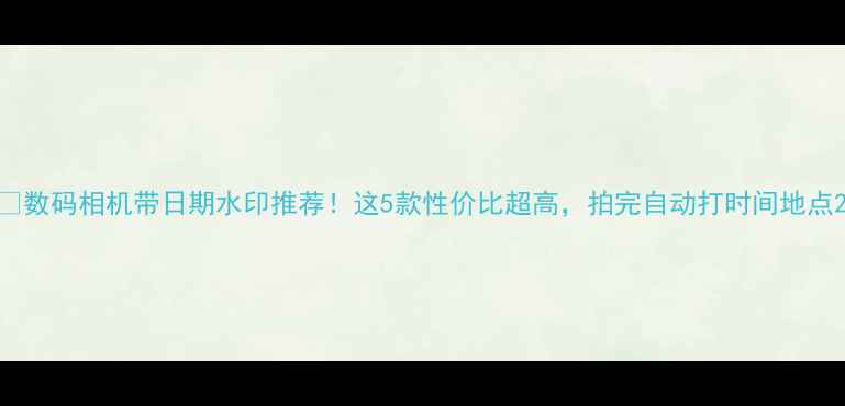 图片 📸数码相机带日期水印推荐！这5款性价比超高，拍完自动打时间地点2