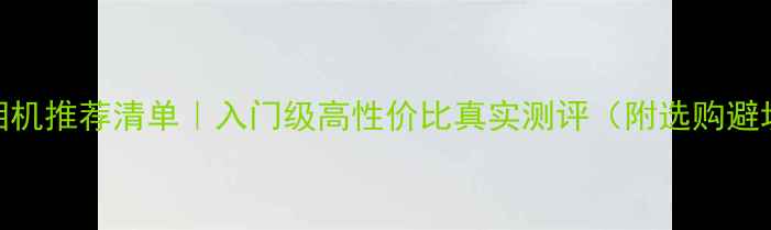 数码相机推荐清单入门级高性价比真实测评附选购避坑指南
