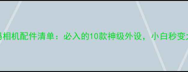 图片 📸数码相机配件清单：必入的10款神级外设，小白秒变大师！