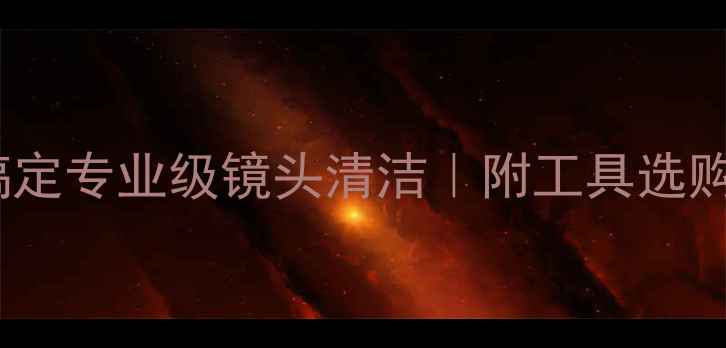 图片 📸新手必看！3步搞定专业级镜头清洁｜附工具选购指南+常见误区🔥2