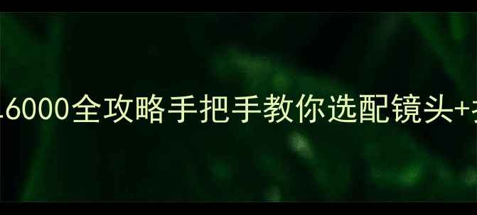 图片 📸新手必看！索尼微单6000全攻略手把手教你选配镜头+拍摄技巧+避坑指南🔥1