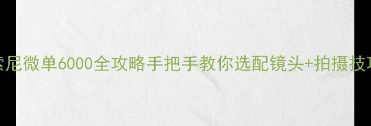 图片 📸新手必看！索尼微单6000全攻略手把手教你选配镜头+拍摄技巧+避坑指南🔥2