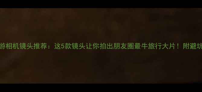 图片 📸旅游相机镜头推荐：这5款镜头让你拍出朋友圈最牛旅行大片！附避坑指南