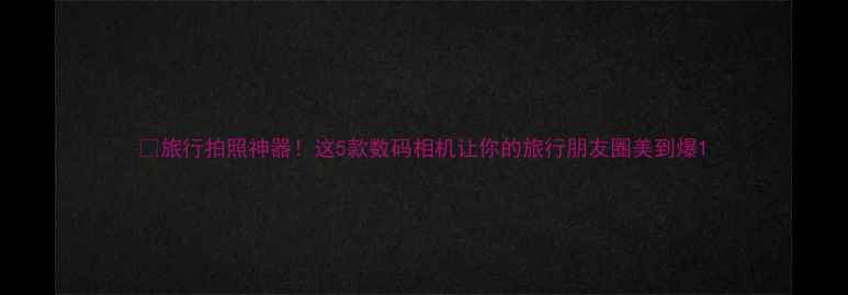 图片 📸旅行拍照神器！这5款数码相机让你的旅行朋友圈美到爆1