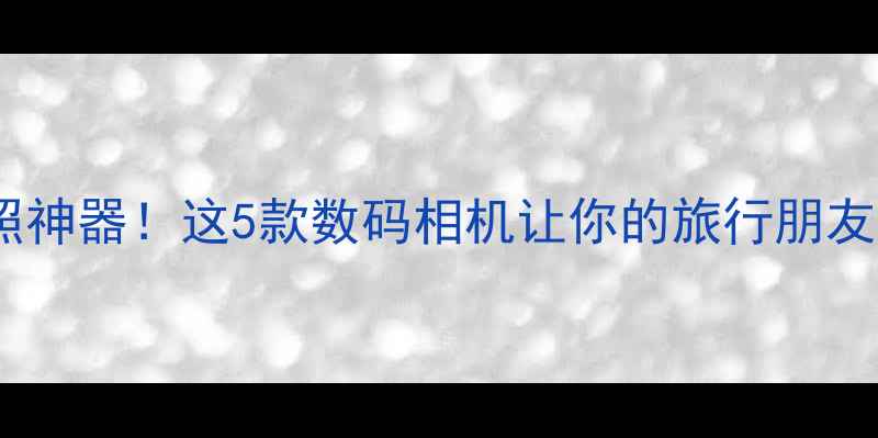 图片 📸旅行拍照神器！这5款数码相机让你的旅行朋友圈美到爆2