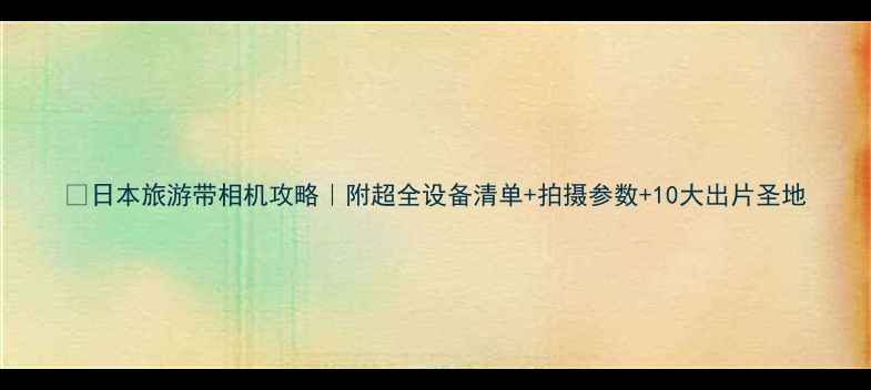 图片 📸日本旅游带相机攻略｜附超全设备清单+拍摄参数+10大出片圣地