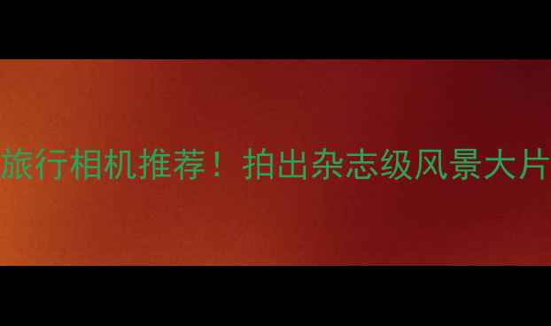 图片 📸最佳旅行相机推荐！拍出杂志级风景大片全攻略