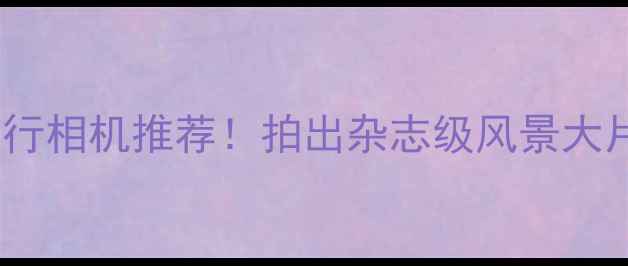 图片 📸最佳旅行相机推荐！拍出杂志级风景大片全攻略1
