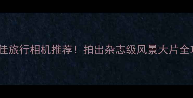 图片 📸最佳旅行相机推荐！拍出杂志级风景大片全攻略2