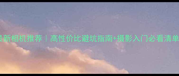 图片 📸最新相机推荐｜高性价比避坑指南+摄影入门必看清单📸1