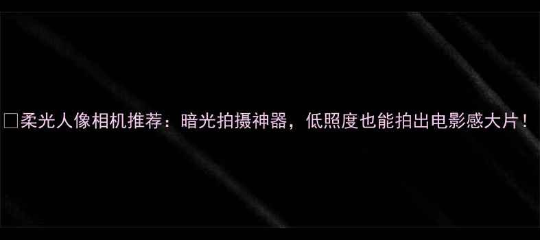 图片 📸柔光人像相机推荐：暗光拍摄神器，低照度也能拍出电影感大片！