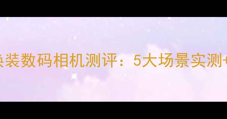 图片 📸模块化可换装数码相机测评：5大场景实测+选购指南✨2