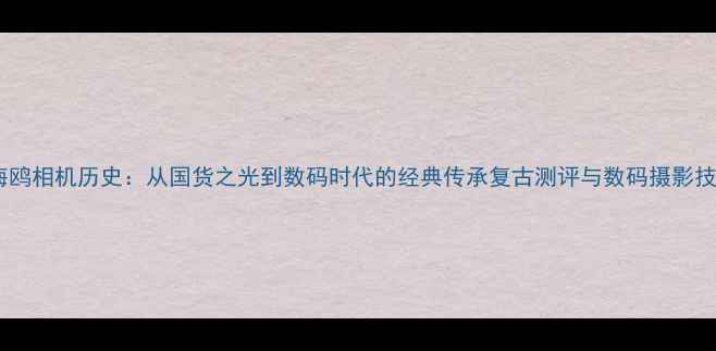 图片 📸海鸥相机历史：从国货之光到数码时代的经典传承复古测评与数码摄影技巧2