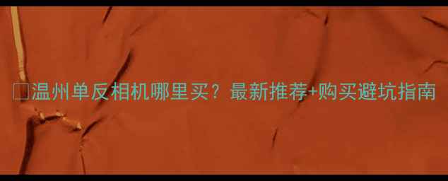 图片 📸温州单反相机哪里买？最新推荐+购买避坑指南