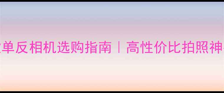 图片 📸爆款单反相机选购指南｜高性价比拍照神器全📸