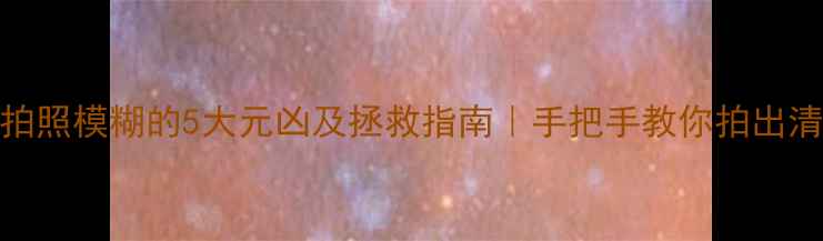 相机拍照模糊的5大元凶及拯救指南手把手教你拍出清晰大片