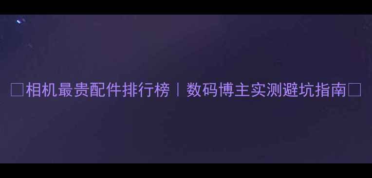 图片 📸相机最贵配件排行榜｜数码博主实测避坑指南💰