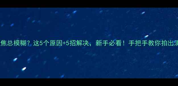 图片 📸相机聚焦总模糊？这5个原因+5招解决，新手必看！手把手教你拍出清晰大片2