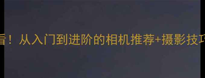 图片 📸相机选购避坑指南新手必看！从入门到进阶的相机推荐+摄影技巧+促销攻略（附隐藏福利）1