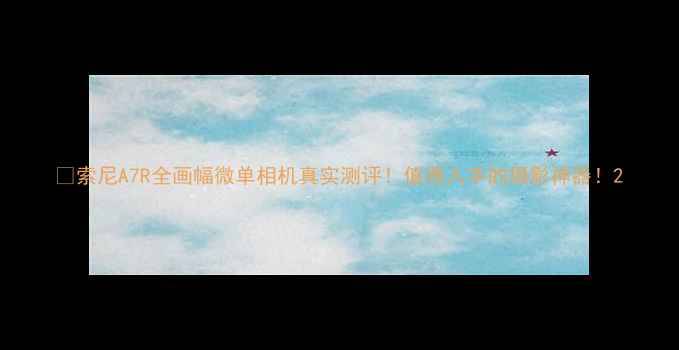 图片 📸索尼A7R全画幅微单相机真实测评！值得入手的摄影神器！2