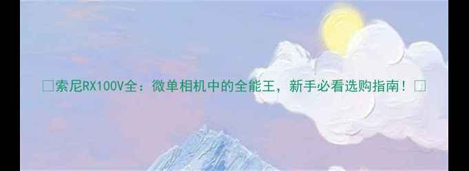 图片 📸索尼RX100V全：微单相机中的全能王，新手必看选购指南！📸