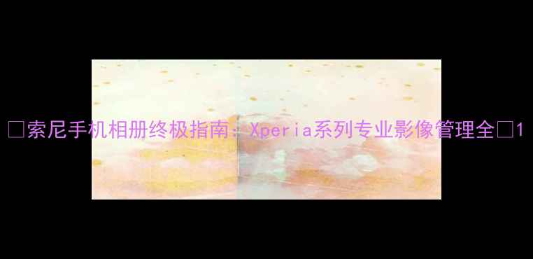 图片 📸索尼手机相册终极指南：Xperia系列专业影像管理全📸1