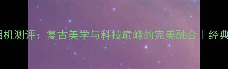 图片 📸索尼相机测评：复古美学与科技巅峰的完美融合｜经典机型全1