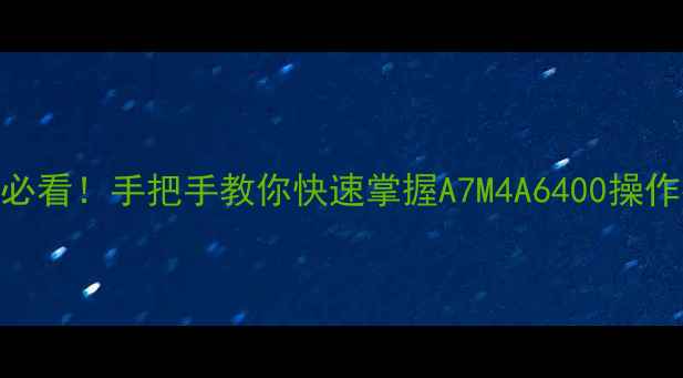 图片 📸索尼相机说明书新手必看！手把手教你快速掌握A7M4A6400操作指南（附PDF电子版）2