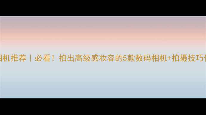 图片 📸美妆博主相机推荐｜必看！拍出高级感妆容的5款数码相机+拍摄技巧保姆级攻略💄