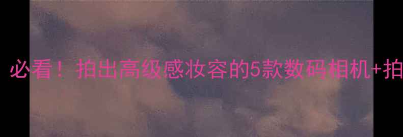 图片 📸美妆博主相机推荐｜必看！拍出高级感妆容的5款数码相机+拍摄技巧保姆级攻略💄2