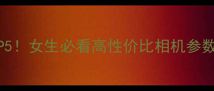 图片 📸自拍神器TOP5！女生必看高性价比相机参数+实战对比📸1