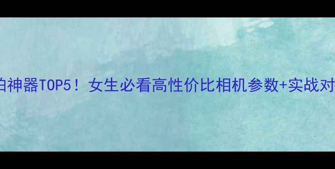 图片 📸自拍神器TOP5！女生必看高性价比相机参数+实战对比📸2