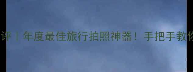 图片 📸超群相机348深度测评｜年度最佳旅行拍照神器！手把手教你拍出朋友圈封神大片