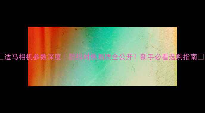 图片 📸适马相机参数深度｜防抖对焦画质全公开！新手必看选购指南🔥1