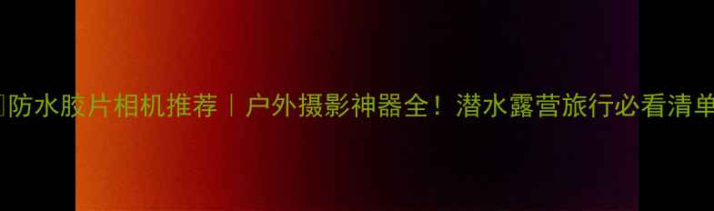 图片 📸防水胶片相机推荐｜户外摄影神器全！潜水露营旅行必看清单1