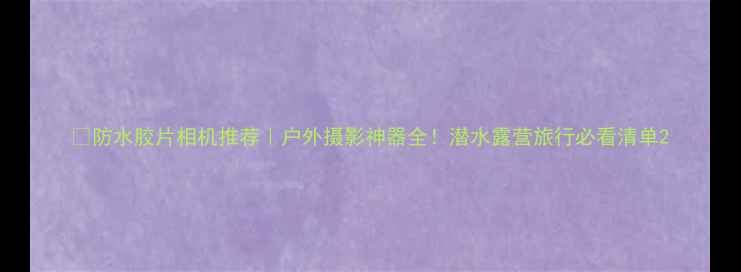 图片 📸防水胶片相机推荐｜户外摄影神器全！潜水露营旅行必看清单2