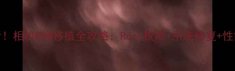 图片 📸零基础必看！相机ROM移植全攻略：Root权限+系统修复+性能翻倍教程🔧