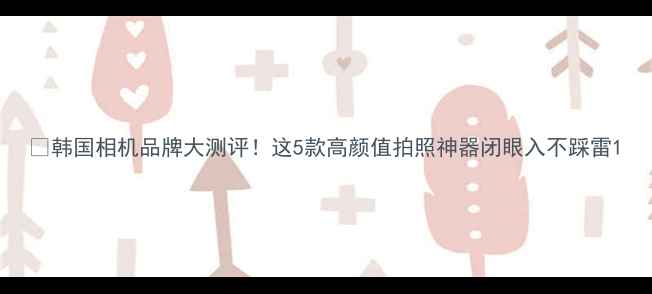 图片 📸韩国相机品牌大测评！这5款高颜值拍照神器闭眼入不踩雷1