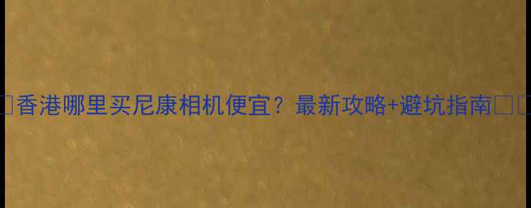 图片 📸香港哪里买尼康相机便宜？最新攻略+避坑指南🇭🇰