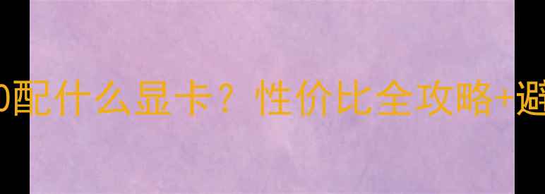 A107870配什么显卡性价比全攻略避坑指南