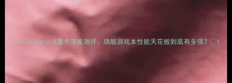图片 🔥Alienware18显卡深度测评：旗舰游戏本性能天花板到底有多强？🔥1