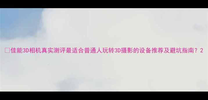 图片 🔥佳能3D相机真实测评最适合普通人玩转3D摄影的设备推荐及避坑指南？2