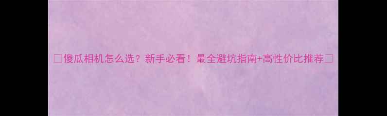 图片 🔥傻瓜相机怎么选？新手必看！最全避坑指南+高性价比推荐📸