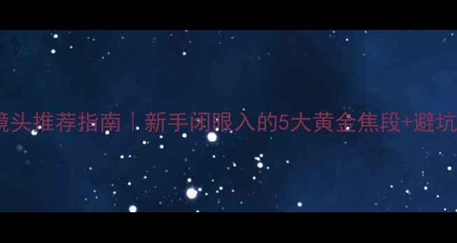 单反镜头推荐指南新手闭眼入的5大黄金焦段避坑攻略