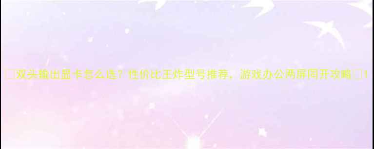图片 🔥双头输出显卡怎么选？性价比王炸型号推荐，游戏办公两屏同开攻略🔥1