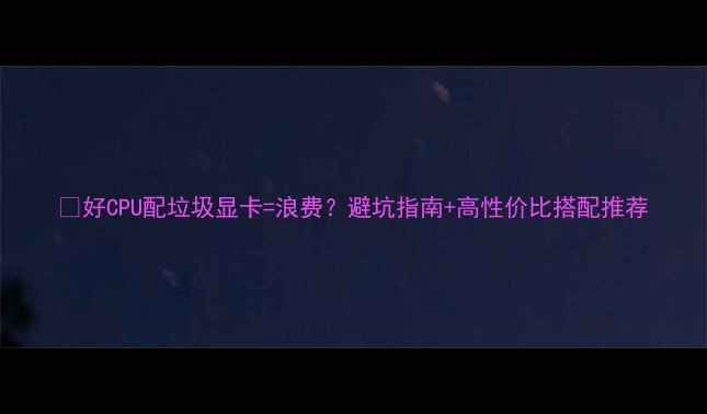 图片 🔥好CPU配垃圾显卡=浪费？避坑指南+高性价比搭配推荐