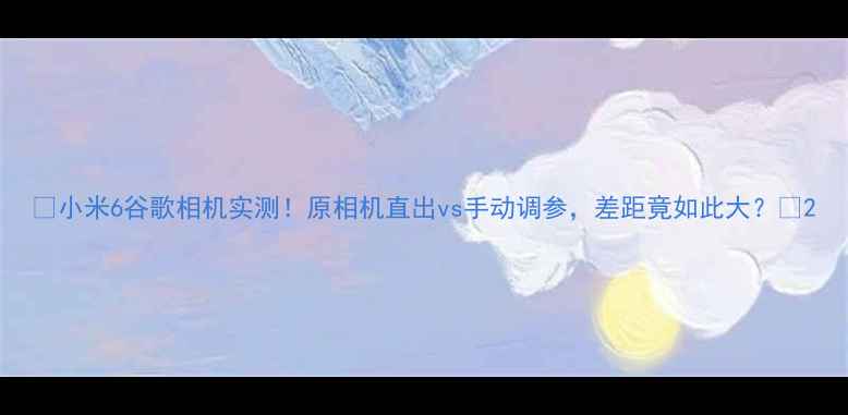 图片 🔥小米6谷歌相机实测！原相机直出vs手动调参，差距竟如此大？📸2