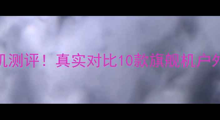 图片 🔥度亮度天花板手机测评！真实对比10款旗舰机户外可视性实测报告💡