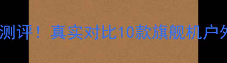 度亮度天花板手机测评真实对比10款旗舰机户外可视性实测报告